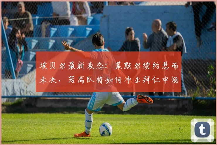 埃贝尔最新表态：莱默尔续约悬而未决，若离队将如何冲击拜仁中场体系？