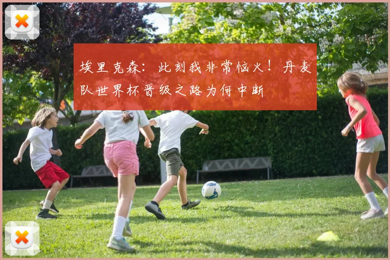埃里克森：此刻我非常恼火！丹麦队世界杯晋级之路为何中断