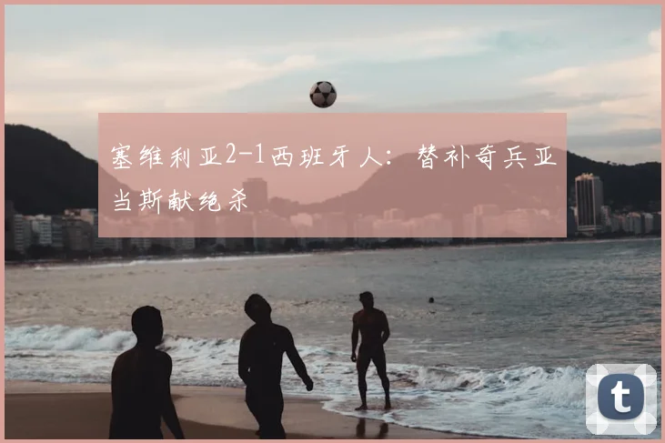 塞维利亚2-1西班牙人：替补奇兵亚当斯献绝杀