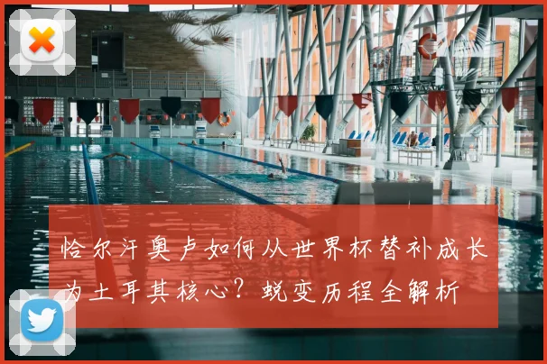 恰尔汗奥卢如何从世界杯替补成长为土耳其核心？蜕变历程全解析