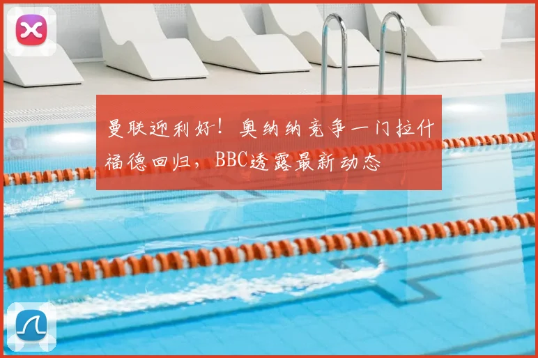 曼联迎利好！奥纳纳竞争一门拉什福德回归，BBC透露最新动态
