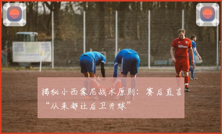 揭秘小西蒙尼战术原则：赛后直言“从来都让后卫开球”
