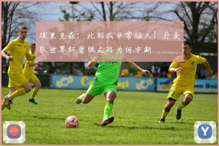 埃里克森：此刻我非常恼火！丹麦队世界杯晋级之路为何中断