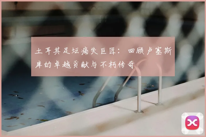 土耳其足坛痛失巨匠：回顾卢塞斯库的卓越贡献与不朽传奇