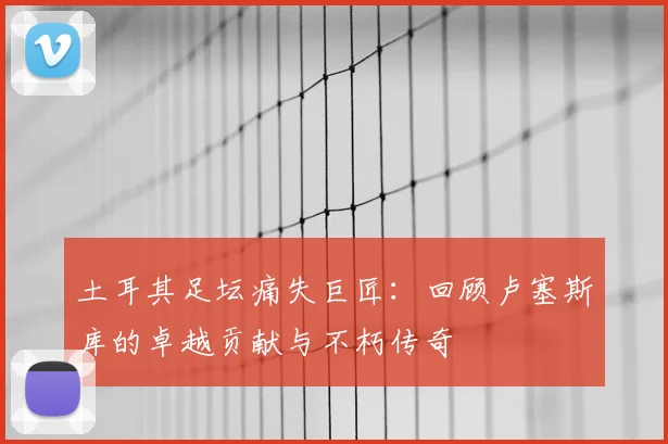 土耳其足坛痛失巨匠：回顾卢塞斯库的卓越贡献与不朽传奇