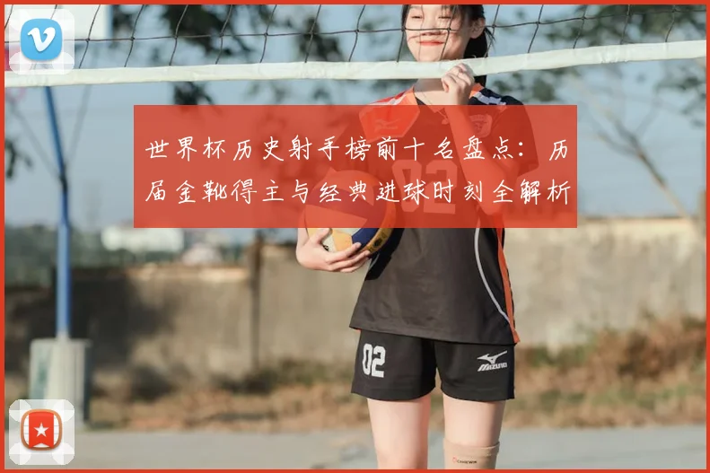 世界杯历史射手榜前十名盘点：历届金靴得主与经典进球时刻全解析