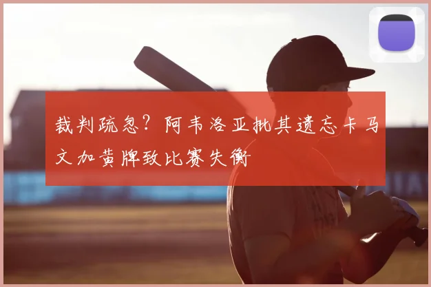 裁判疏忽？阿韦洛亚批其遗忘卡马文加黄牌致比赛失衡