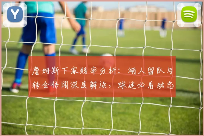 詹姆斯下家赔率分析：湖人留队与转会传闻深度解读，球迷必看动态追踪